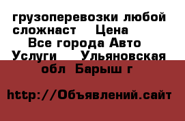 грузоперевозки любой сложнаст  › Цена ­ 100 - Все города Авто » Услуги   . Ульяновская обл.,Барыш г.